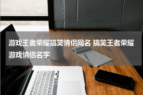 游戏王者荣耀搞笑情侣网名 搞笑王者荣耀游戏情侣名字
