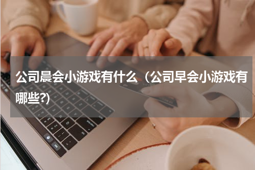 公司晨会小游戏有什么(公司早会小游戏有哪些?)