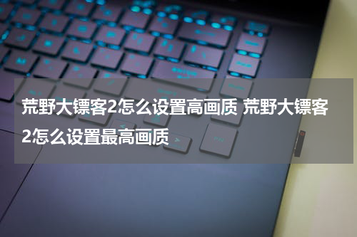 荒野大镖客2怎么设置高画质 荒野大镖客2怎么设置最高画质