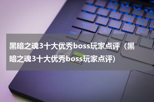 黑暗之魂3十大优秀boss玩家点评（黑暗之魂3十大优秀boss玩家点评）