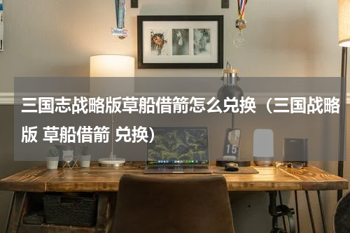 三国志战略版草船借箭怎么兑换（三国战略版 草船借箭 兑换）