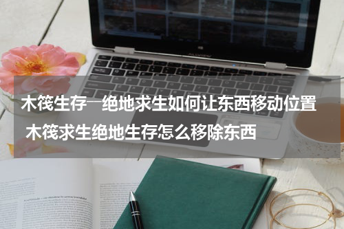 木筏生存――绝地求生如何让东西移动位置 木筏求生绝地生存怎么移除东西