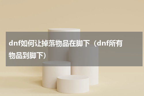 dnf如何让掉落物品在脚下（dnf所有物品到脚下）