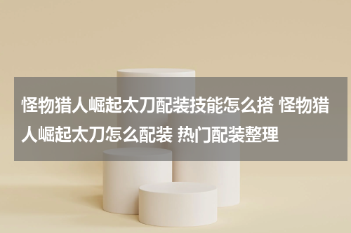 怪物猎人崛起太刀配装技能怎么搭 怪物猎人崛起太刀怎么配装 热门配装整理