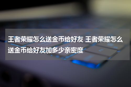 王者荣耀怎么送金币给好友 王者荣耀怎么送金币给好友加多少亲密度