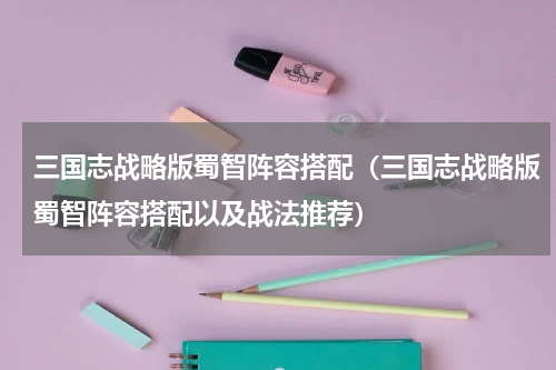 三国志战略版蜀智阵容搭配（三国志战略版蜀智阵容搭配以及战法推荐）