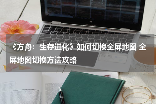 《方舟：生存进化》如何切换全屏地图 全屏地图切换方法攻略