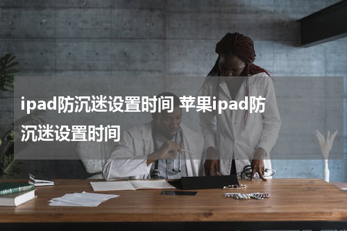 ipad防沉迷设置时间 苹果ipad防沉迷设置时间