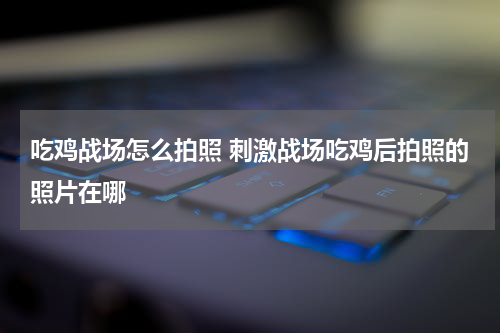 吃鸡战场怎么拍照 刺激战场吃鸡后拍照的照片在哪