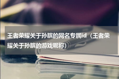 王者荣耀关于孙膑的网名专属id（王者荣耀关于孙膑的游戏昵称）