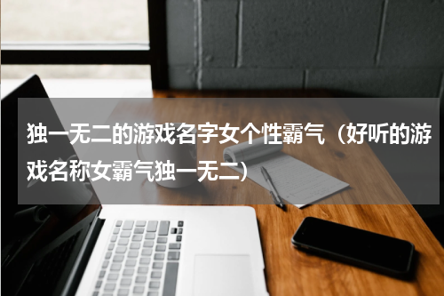 独一无二的游戏名字女个性霸气（好听的游戏名称女霸气独一无二）