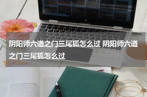 阴阳师六道之门三尾狐怎么过 阴阳师六道之门三尾狐怎么过