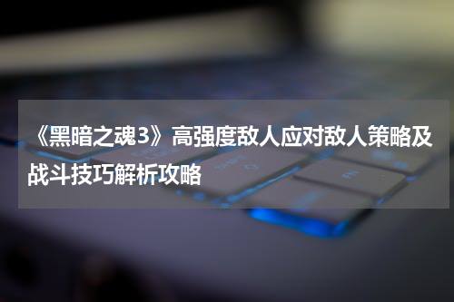 《黑暗之魂3》高强度敌人应对敌人策略及战斗技巧解析攻略