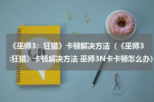 《巫师3:狂猎》卡顿解决方法(《巫师3:狂猎》卡顿解决方法 巫师3N卡卡顿怎么办)