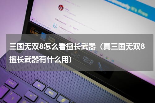 三国无双8怎么看擅长武器(真三国无双8擅长武器有什么用)