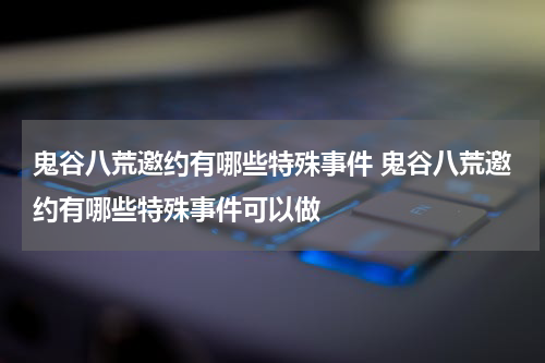 鬼谷八荒邀约有哪些特殊事件 鬼谷八荒邀约有哪些特殊事件可以做