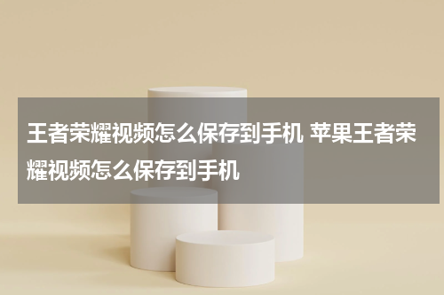 王者荣耀视频怎么保存到手机 苹果王者荣耀视频怎么保存到手机