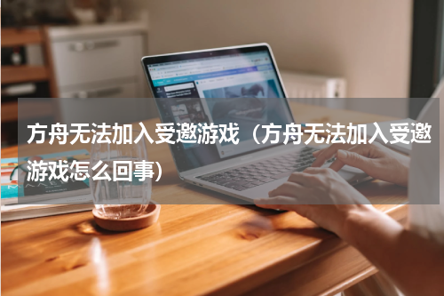 方舟无法加入受邀游戏(方舟无法加入受邀游戏怎么回事)