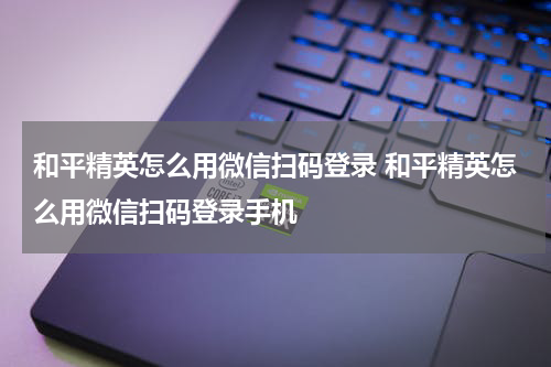 和平精英怎么用微信扫码登录 和平精英怎么用微信扫码登录手机