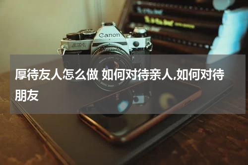 厚待友人怎么做 如何对待亲人,如何对待朋友