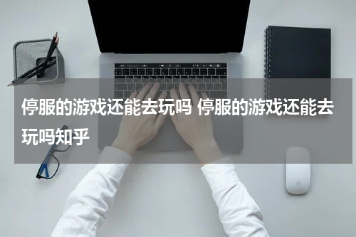 停服的游戏还能去玩吗 停服的游戏还能去玩吗知乎