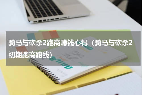 骑马与砍杀2跑商赚钱心得（骑马与砍杀2初期跑商路线）
