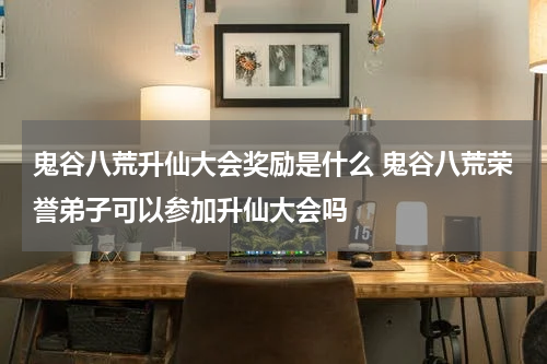 鬼谷八荒升仙大会奖励是什么 鬼谷八荒荣誉弟子可以参加升仙大会吗