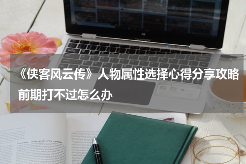 《侠客风云传》人物属性选择心得分享攻略 前期打不过怎么办