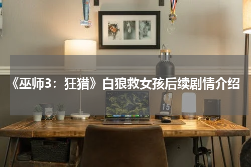 《巫师3:狂猎》白狼救女孩后续剧情介绍