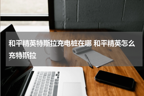 和平精英特斯拉充电桩在哪 和平精英怎么充特斯拉