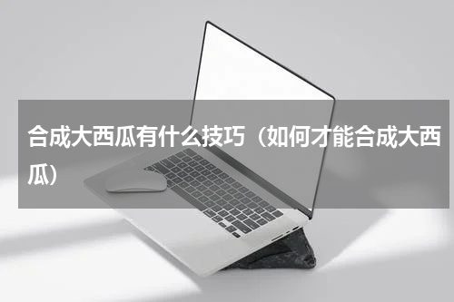 合成大西瓜有什么技巧（如何才能合成大西瓜）