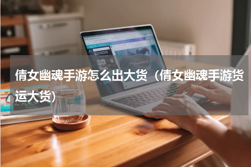 倩女幽魂手游怎么出大货（倩女幽魂手游货运大货）