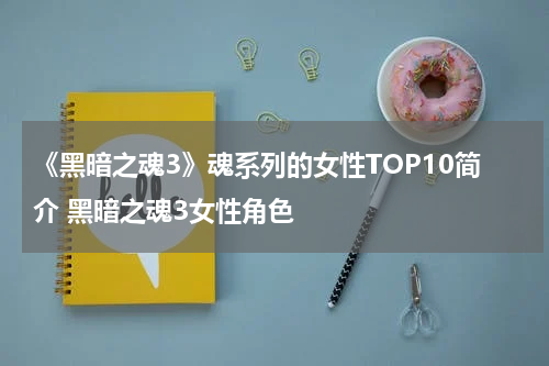 《黑暗之魂3》魂系列的女性TOP10简介 黑暗之魂3女性角色