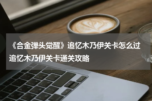 《合金弹头觉醒》追忆木乃伊关卡怎么过 追忆木乃伊关卡通关攻略