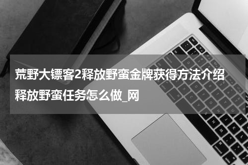 荒野大镖客2释放野蛮金牌获得方法介绍 释放野蛮任务怎么做_网
