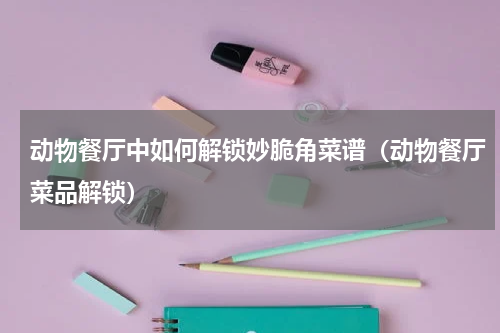 动物餐厅中如何解锁妙脆角菜谱（动物餐厅菜品解锁）