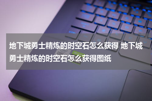 地下城勇士精炼的时空石怎么获得 地下城勇士精炼的时空石怎么获得图纸