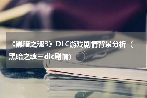 《黑暗之魂3》DLC游戏剧情背景分析（黑暗之魂三dlc剧情）