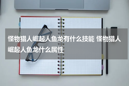怪物猎人崛起人鱼龙有什么技能 怪物猎人崛起人鱼龙什么属性