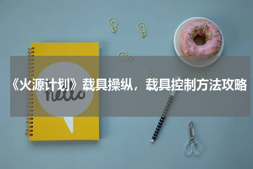 《火源计划》载具操纵,载具控制方法攻略