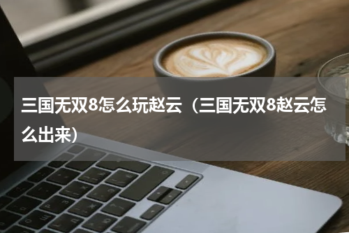 三国无双8怎么玩赵云(三国无双8赵云怎么出来)