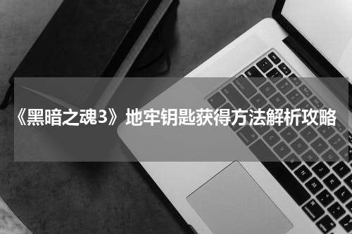 《黑暗之魂3》地牢钥匙获得方法解析攻略