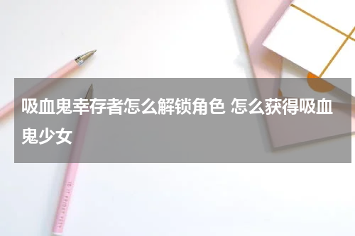 吸血鬼幸存者怎么解锁角色 怎么获得吸血鬼少女