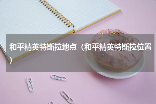 和平精英特斯拉地点（和平精英特斯拉位置）