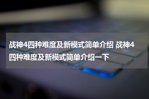 战神4四种难度及新模式简单介绍 战神4四种难度及新模式简单介绍一下