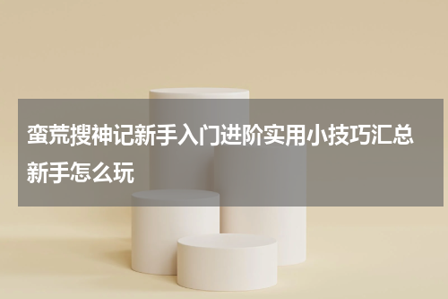 蛮荒搜神记新手入门进阶实用小技巧汇总 新手怎么玩