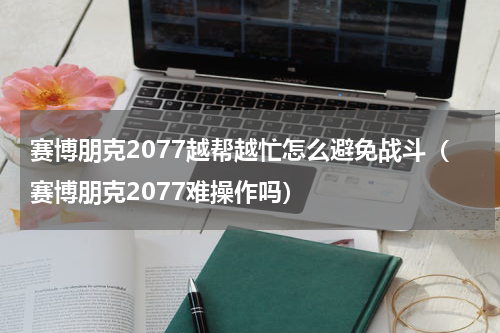 赛博朋克2077越帮越忙怎么避免战斗（赛博朋克2077难操作吗）