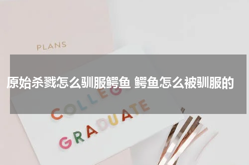 原始杀戮怎么驯服鳄鱼 鳄鱼怎么被驯服的