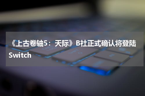 《上古卷轴5：天际》B社正式确认将登陆Switch