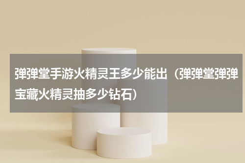 弹弹堂手游火精灵王多少能出（弹弹堂弹弹宝藏火精灵抽多少钻石）